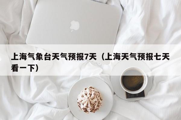 上海气象台天气预报7天(上海天气预报七天看一下)