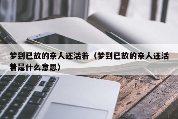 梦到已故的亲人还活着(梦到已故的亲人还活着是什么意思)