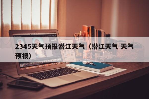 2345天气预报潜江天气(潜江天气 天气预报)