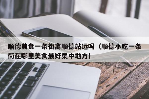 顺德美食一条街离顺德站远吗(顺德小吃一条街在哪里美食最好集中地方)
