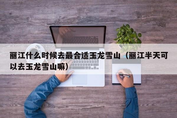 丽江什么时候去最合适玉龙雪山(丽江半天可以去玉龙雪山嘛)