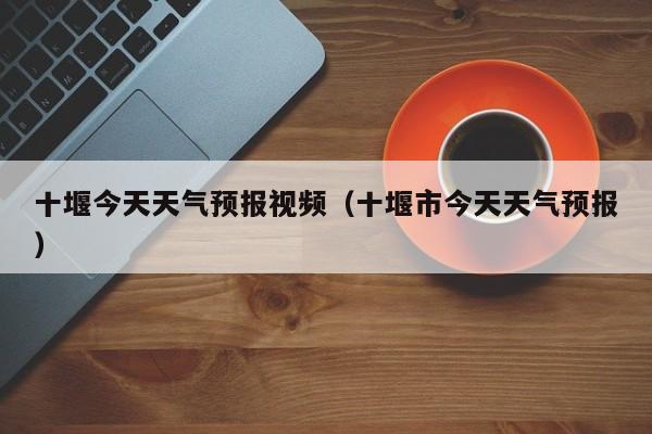 十堰今天天气预报视频(十堰市今天天气预报)