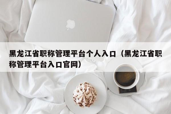 黑龙江省职称管理平台个人入口(黑龙江省职称管理平台入口官网)