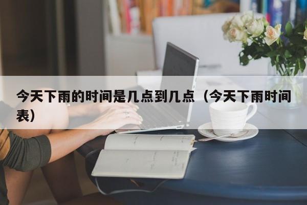 今天下雨的时间是几点到几点(今天下雨时间表)