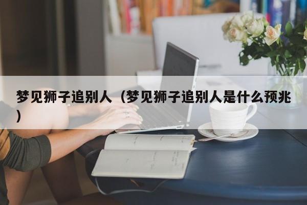 梦见狮子追别人(梦见狮子追别人是什么预兆)