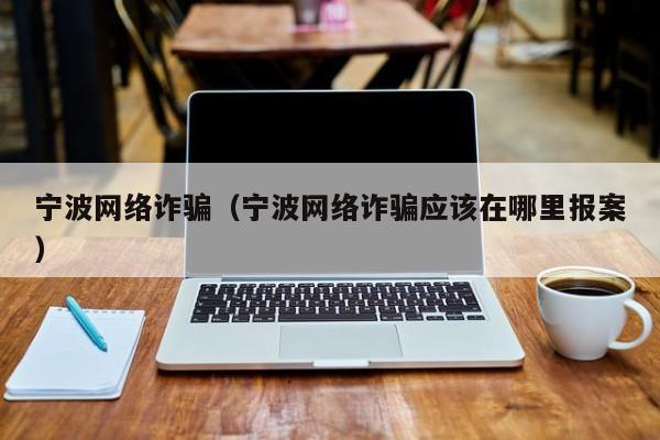 宁波网络诈骗(宁波网络诈骗应该在哪里报案)