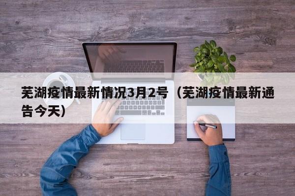 芜湖疫情最新情况3月2号(芜湖疫情最新通告今天)