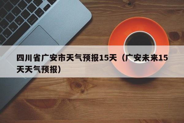 四川省广安市天气预报15天(广安未来15天天气预报)