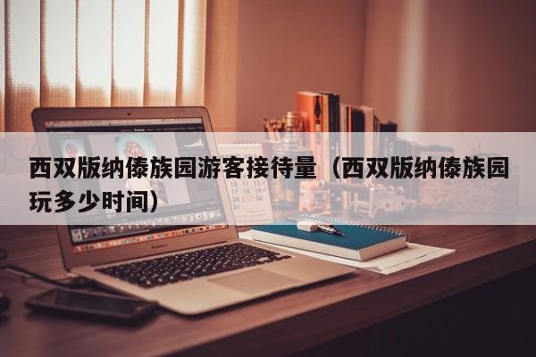 西双版纳傣族园游客接待量(西双版纳傣族园玩多少时间)