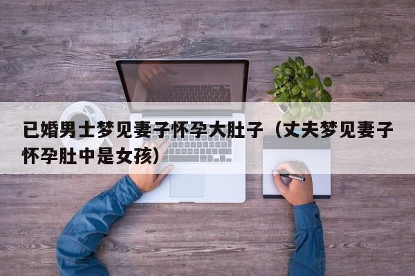 已婚男士梦见妻子怀孕大肚子(丈夫梦见妻子怀孕肚中是女孩)