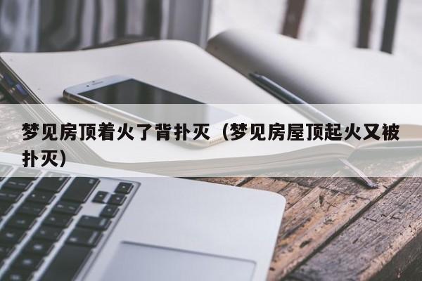 梦见房顶着火了背扑灭(梦见房屋顶起火又被扑灭)