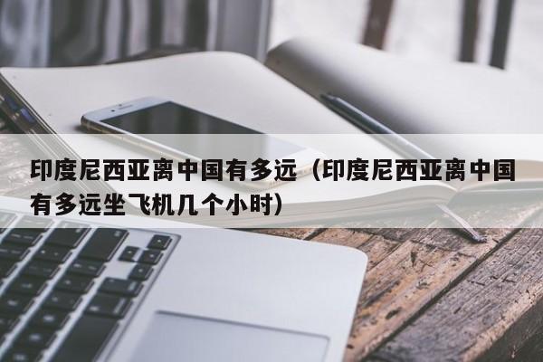 印度尼西亚离中国有多远(印度尼西亚离中国有多远坐飞机几个小时)