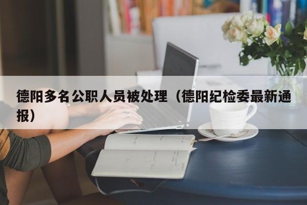 德阳多名公职人员被处理(德阳纪检委最新通报)