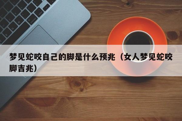 梦见蛇咬自己的脚是什么预兆(女人梦见蛇咬脚吉兆)
