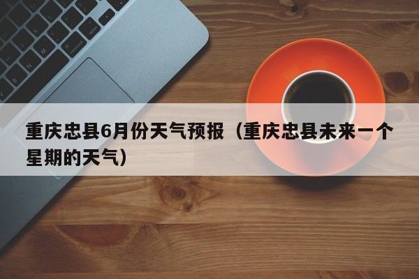重庆忠县6月份天气预报(重庆忠县未来一个星期的天气)