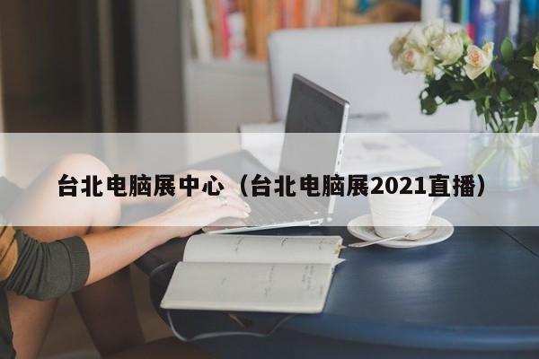 台北电脑展中心(台北电脑展2021直播)
