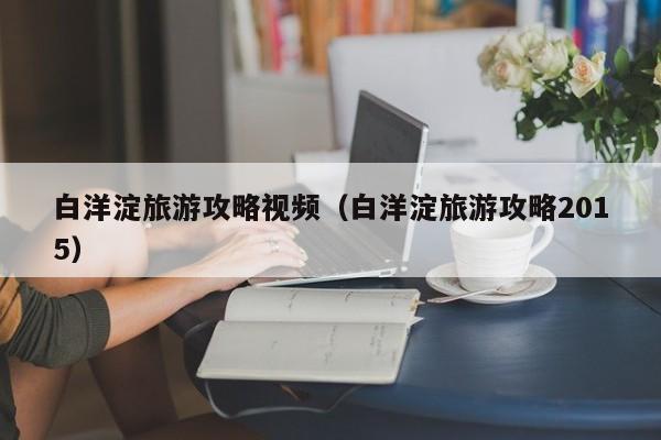 白洋淀旅游攻略视频(白洋淀旅游攻略2015)