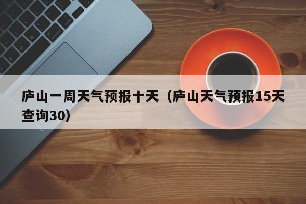 庐山一周天气预报十天(庐山天气预报15天查询30)