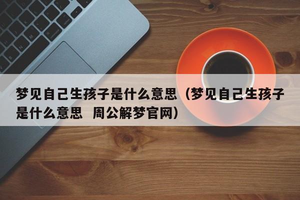 梦见自己生孩子是什么意思(梦见自己生孩子是什么意思 周公解梦官网)
