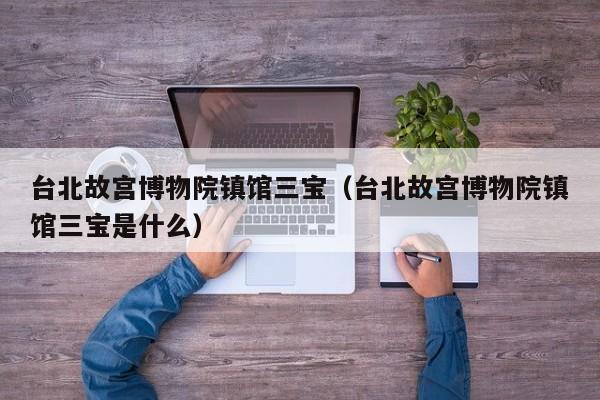 台北故宫博物院镇馆三宝(台北故宫博物院镇馆三宝是什么)