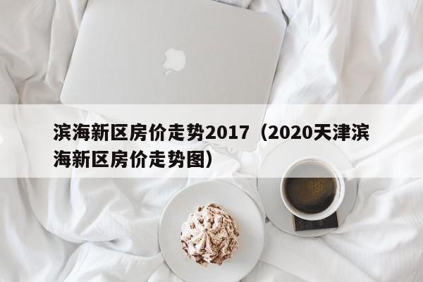 滨海新区房价走势2017(2020天津滨海新区房价走势图)