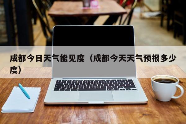 成都今日天气能见度(成都今天天气预报多少度)