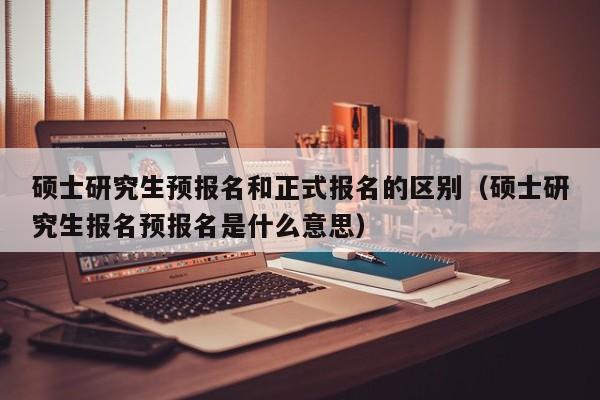 硕士研究生预报名和正式报名的区别(硕士研究生报名预报名是什么意思)