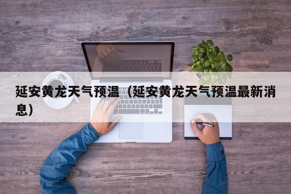延安黄龙天气预温(延安黄龙天气预温最新消息)