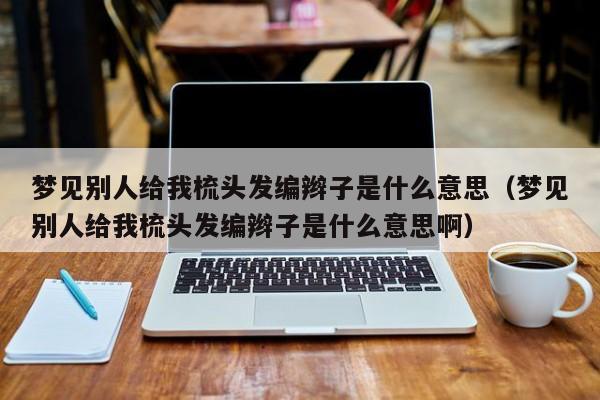 梦见别人给我梳头发编辫子是什么意思(梦见别人给我梳头发编辫子是什么意思啊)