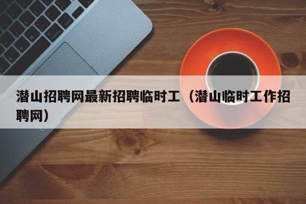 潜山招聘网最新招聘临时工(潜山临时工作招聘网)