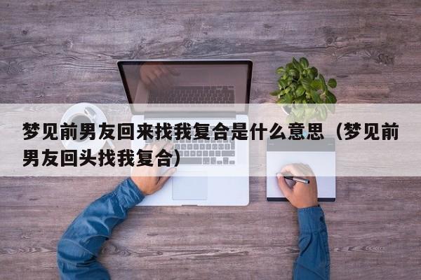 梦见前男友回来找我复合是什么意思(梦见前男友回头找我复合)