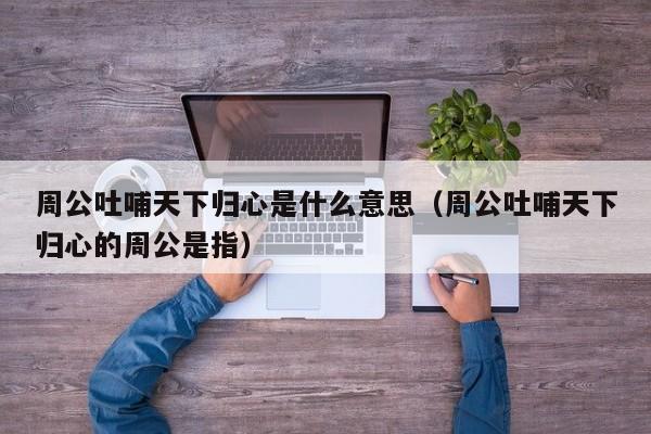 周公吐哺天下归心是什么意思(周公吐哺天下归心的周公是指)