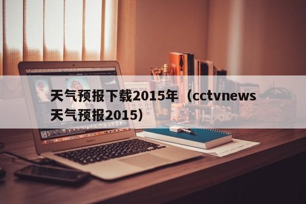天气预报下载2015年(cctvnews天气预报2015)
