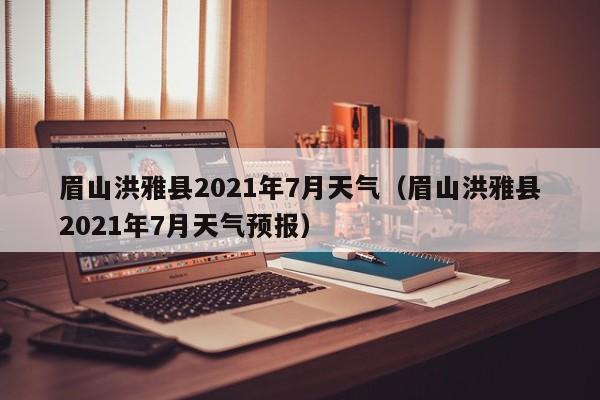 眉山洪雅县2021年7月天气(眉山洪雅县2021年7月天气预报)