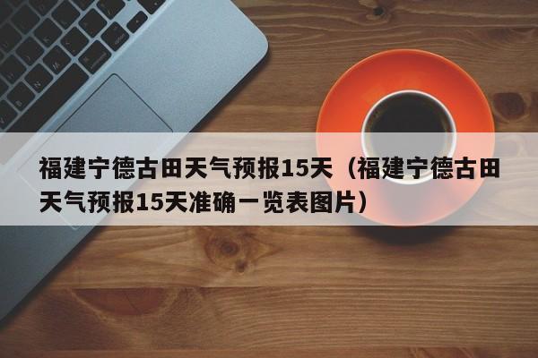 福建宁德古田天气预报15天(福建宁德古田天气预报15天准确一览表图片)