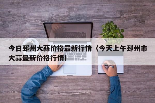 今日邳州大蒜价格最新行情(今天上午邳州市大蒜最新价格行情)