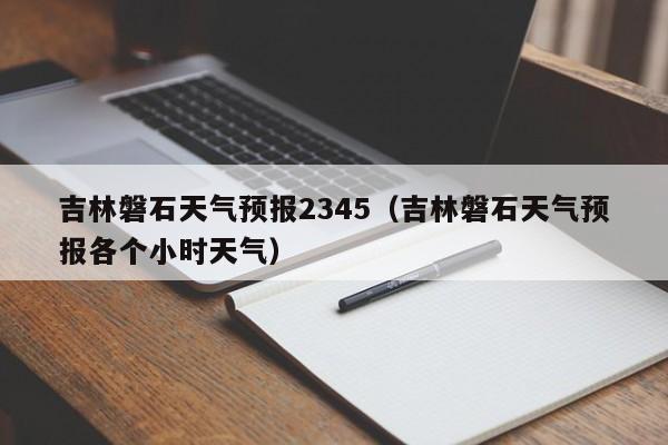 吉林磐石天气预报2345(吉林磐石天气预报各个小时天气)