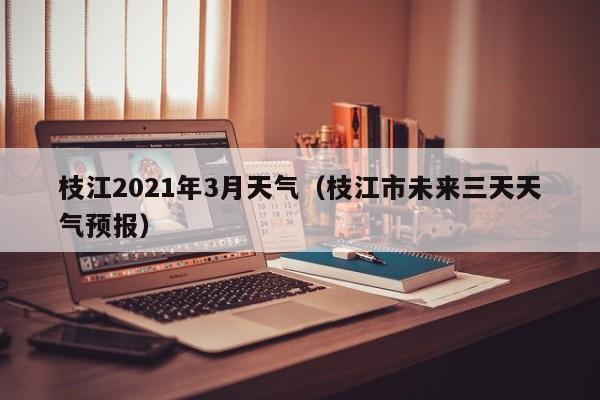 枝江2021年3月天气(枝江市未来三天天气预报)