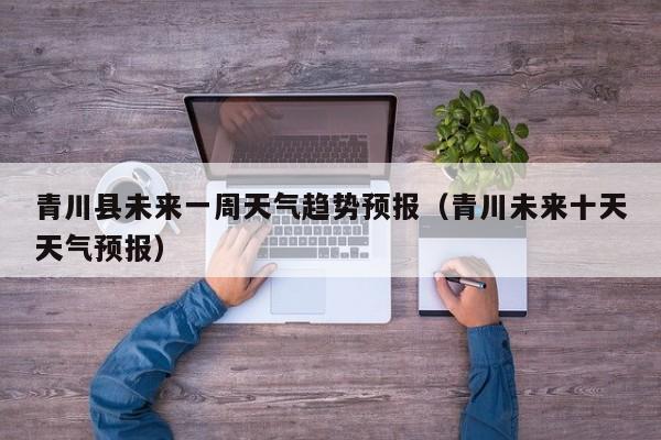 青川县未来一周天气趋势预报(青川未来十天天气预报)