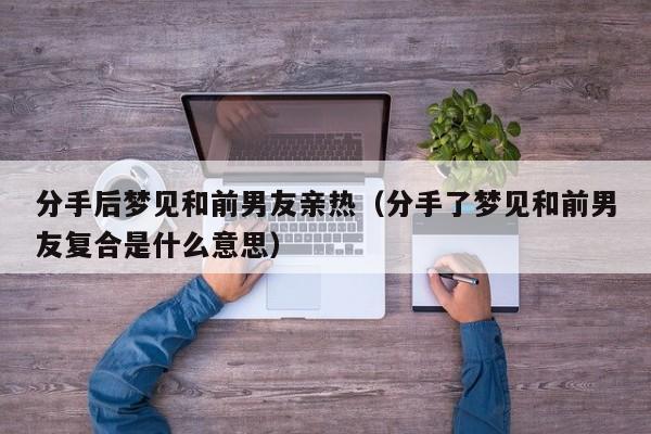 分手后梦见和前男友亲热(分手了梦见和前男友复合是什么意思)