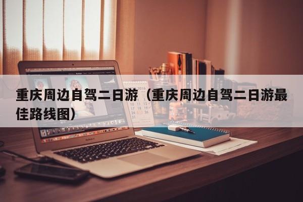 重庆周边自驾二日游(重庆周边自驾二日游最佳路线图)