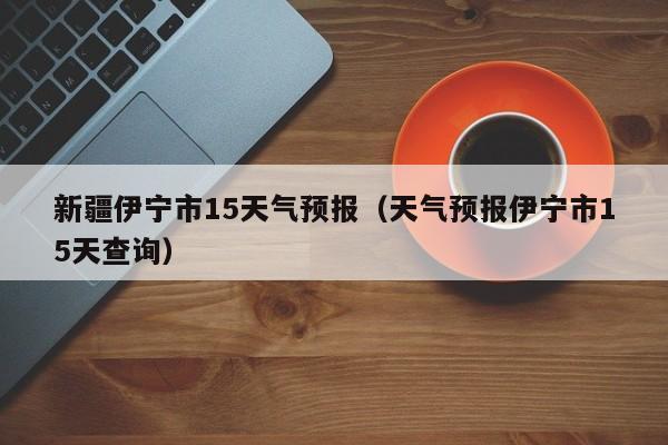 新疆伊宁市15天气预报(天气预报伊宁市15天查询)