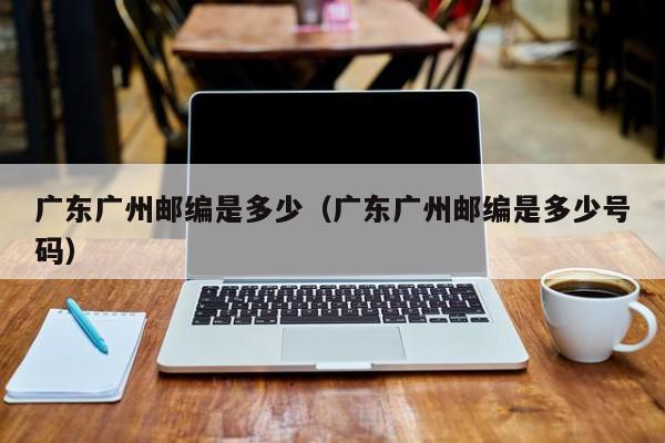 广东广州邮编是多少(广东广州邮编是多少号码)