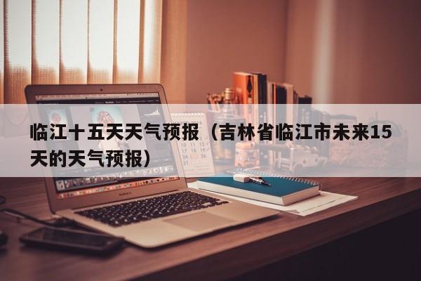 临江十五天天气预报(吉林省临江市未来15天的天气预报)