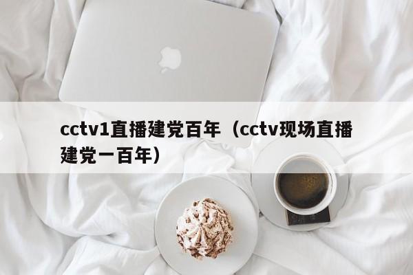 cctv1直播建党百年(cctv现场直播建党一百年)