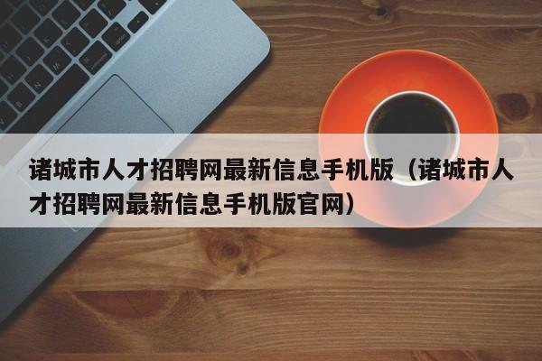 诸城市人才招聘网最新信息手机版(诸城市人才招聘网最新信息手机版官网)