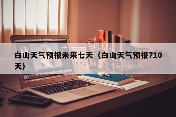 白山天气预报未来七天(白山天气预报710天)