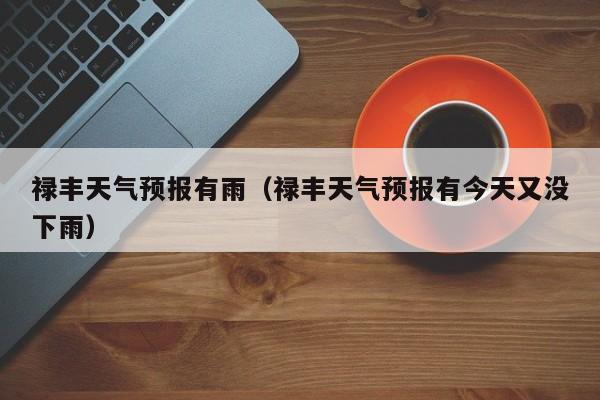 禄丰天气预报有雨(禄丰天气预报有今天又没下雨)