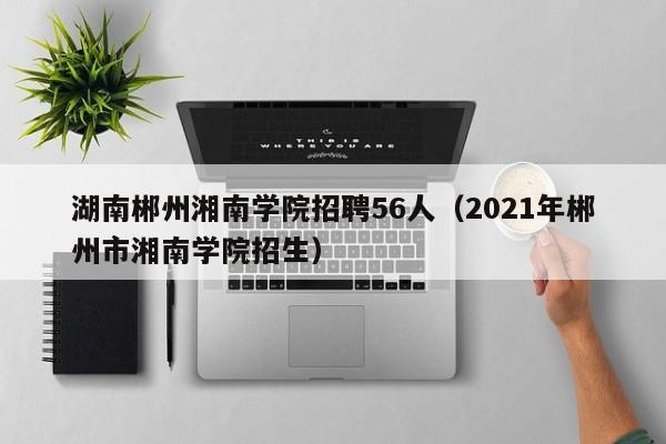 湖南郴州湘南学院招聘56人(2021年郴州市湘南学院招生)