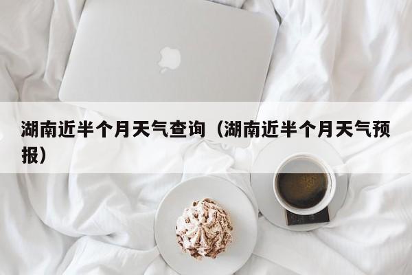 湖南近半个月天气查询(湖南近半个月天气预报)